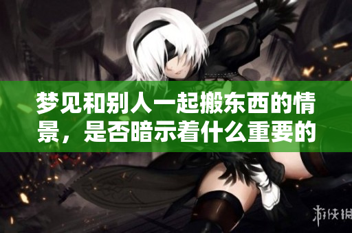 梦见和别人一起搬东西的情景，是否暗示着什么重要的变化呢
