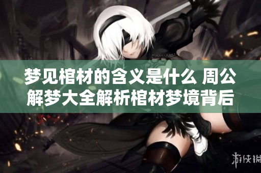 梦见棺材的含义是什么 周公解梦大全解析棺材梦境背后的真相