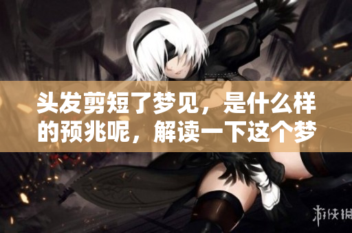 头发剪短了梦见，是什么样的预兆呢，解读一下这个梦境吧