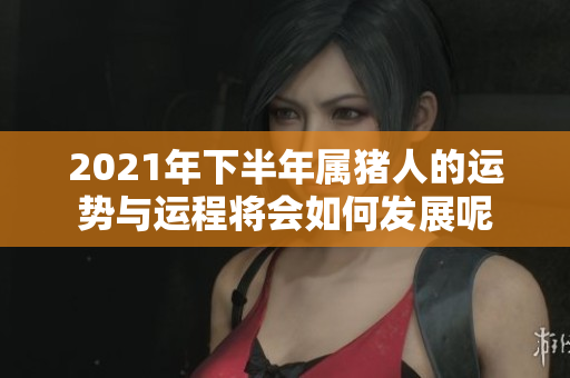 2021年下半年属猪人的运势与运程将会如何发展呢