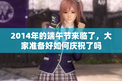 2014年的端午节来临了，大家准备好如何庆祝了吗