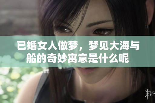 已婚女人做梦，梦见大海与船的奇妙寓意是什么呢