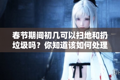 春节期间初几可以扫地和扔垃圾吗？你知道该如何处理吗？