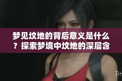 梦见坟地的背后意义是什么？探索梦境中坟地的深层含义。