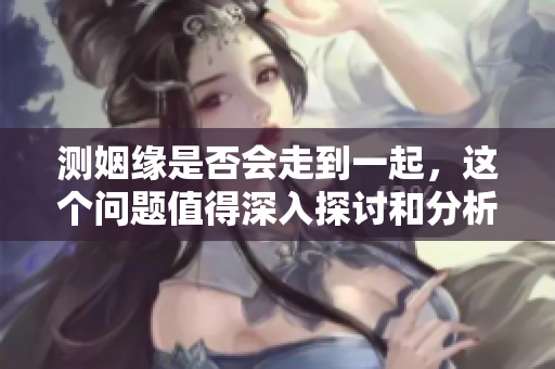 测姻缘是否会走到一起，这个问题值得深入探讨和分析，看看缘分如何。