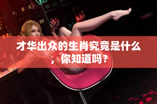才华出众的生肖究竟是什么，你知道吗？