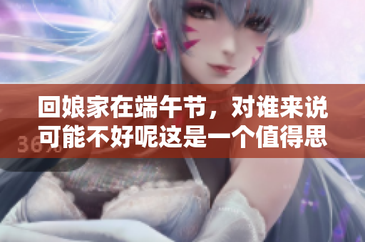 回娘家在端午节，对谁来说可能不好呢这是一个值得思考的问题