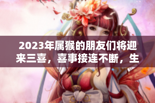 2023年属猴的朋友们将迎来三喜，喜事接连不断，生活更加美好！