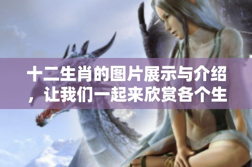 十二生肖的图片展示与介绍，让我们一起来欣赏各个生肖的魅力与特色。