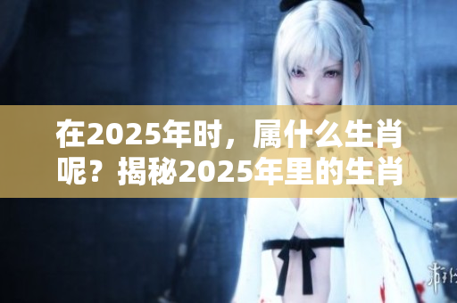 在2025年时，属什么生肖呢？揭秘2025年里的生肖秘密！