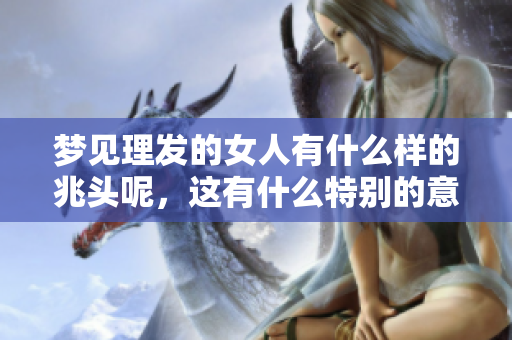 梦见理发的女人有什么样的兆头呢，这有什么特别的意义吗