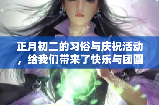 正月初二的习俗与庆祝活动，给我们带来了快乐与团圆的美好时光