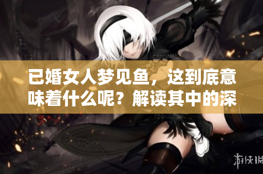 已婚女人梦见鱼，这到底意味着什么呢？解读其中的深层含义。