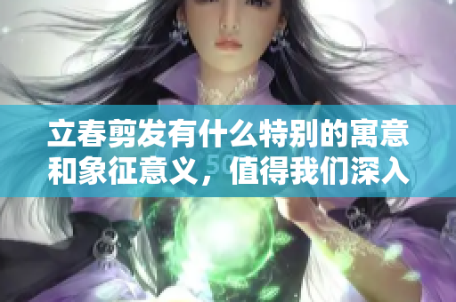 立春剪发有什么特别的寓意和象征意义，值得我们深入了解与探讨
