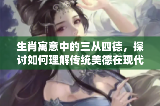 生肖寓意中的三从四德，探讨如何理解传统美德在现代生活中的重要性