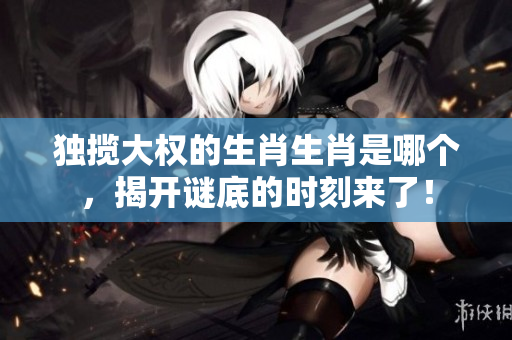 独揽大权的生肖生肖是哪个，揭开谜底的时刻来了！