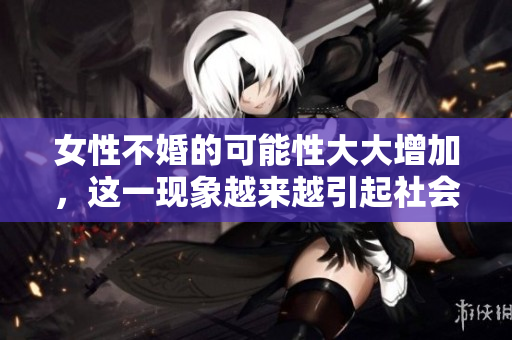 女性不婚的可能性大大增加，这一现象越来越引起社会关注