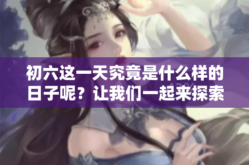初六这一天究竟是什么样的日子呢？让我们一起来探索一下吧！