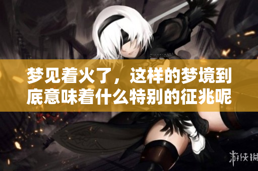 梦见着火了，这样的梦境到底意味着什么特别的征兆呢