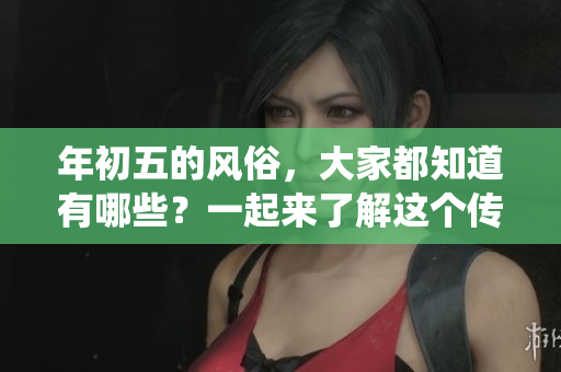 年初五的风俗，大家都知道有哪些？一起来了解这个传统习俗吧！