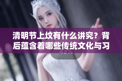 清明节上坟有什么讲究？背后蕴含着哪些传统文化与习俗呢？