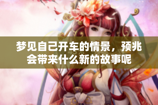 梦见自己开车的情景，预兆会带来什么新的故事呢