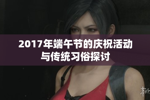 2017年端午节的庆祝活动与传统习俗探讨