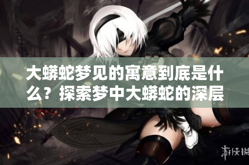 大蟒蛇梦见的寓意到底是什么？探索梦中大蟒蛇的深层含义与象征。