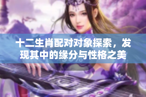 十二生肖配对对象探索，发现其中的缘分与性格之美
