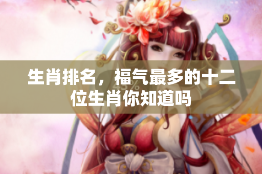 生肖排名，福气最多的十二位生肖你知道吗