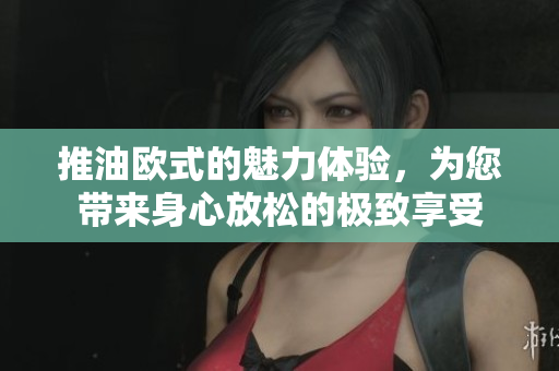 推油欧式的魅力体验，为您带来身心放松的极致享受