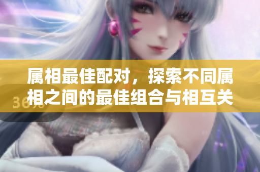 属相最佳配对，探索不同属相之间的最佳组合与相互关系