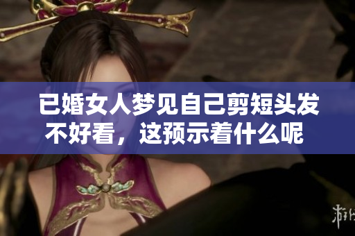 已婚女人梦见自己剪短头发不好看，这预示着什么呢 大鱼海棠真实解析