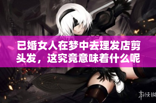 已婚女人在梦中去理发店剪头发，这究竟意味着什么呢