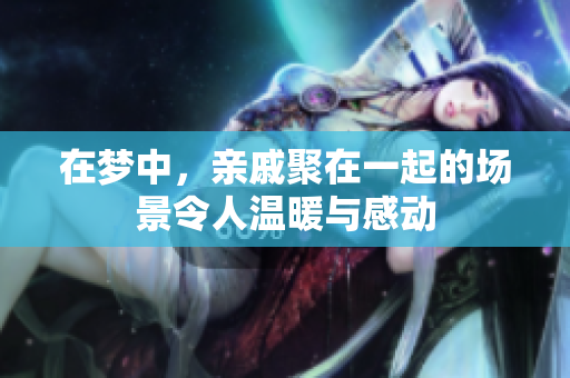 在梦中，亲戚聚在一起的场景令人温暖与感动