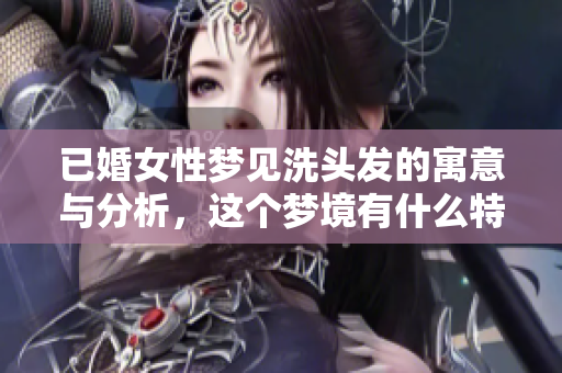 已婚女性梦见洗头发的寓意与分析，这个梦境有什么特别的含义呢