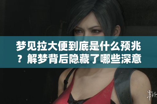 梦见拉大便到底是什么预兆？解梦背后隐藏了哪些深意呢