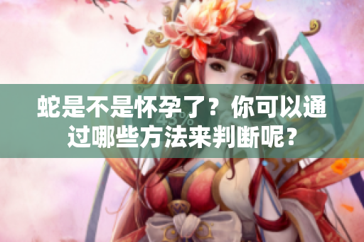 蛇是不是怀孕了？你可以通过哪些方法来判断呢？