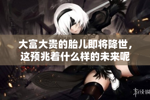 大富大贵的胎儿即将降世，这预兆着什么样的未来呢