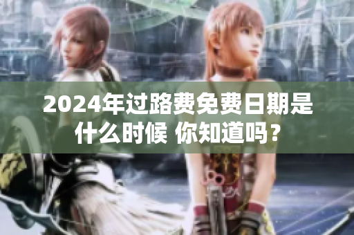 2024年过路费免费日期是什么时候 你知道吗？