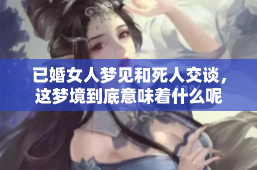 已婚女人梦见和死人交谈，这梦境到底意味着什么呢