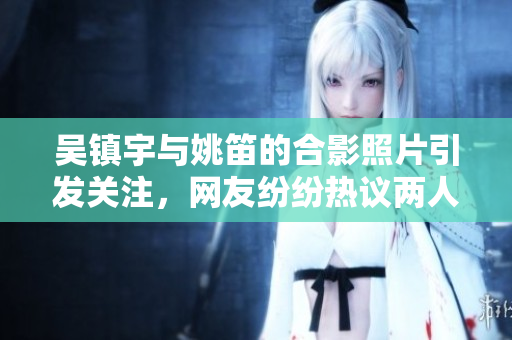 吴镇宇与姚笛的合影照片引发关注，网友纷纷热议两人关系