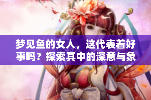 梦见鱼的女人，这代表着好事吗？探索其中的深意与象征含义。
