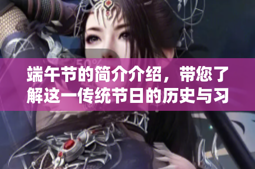 端午节的简介介绍，带您了解这一传统节日的历史与习俗。