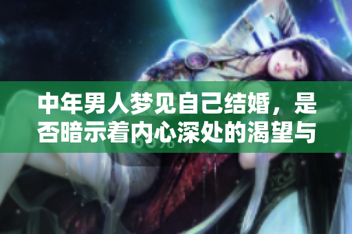 中年男人梦见自己结婚，是否暗示着内心深处的渴望与期待呢