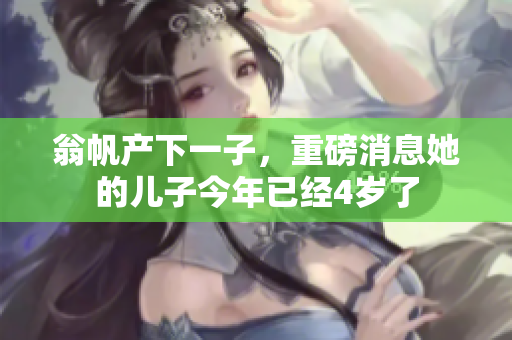 翁帆产下一子，重磅消息她的儿子今年已经4岁了