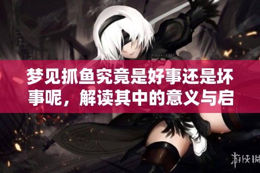 梦见抓鱼究竟是好事还是坏事呢，解读其中的意义与启示