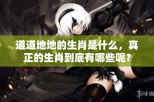 道道地地的生肖是什么，真正的生肖到底有哪些呢？