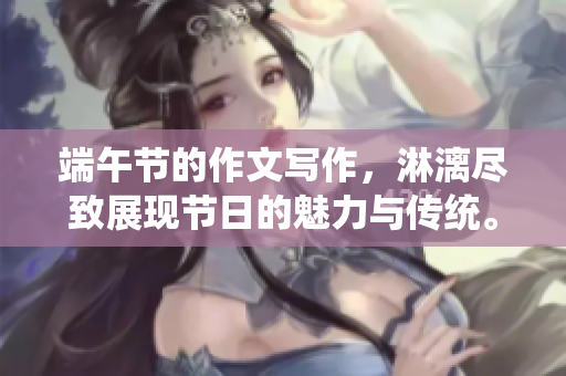 端午节的作文写作，淋漓尽致展现节日的魅力与传统。