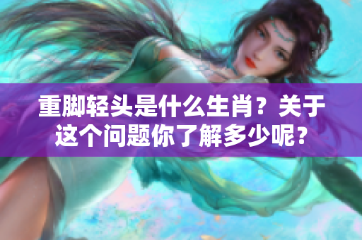 重脚轻头是什么生肖？关于这个问题你了解多少呢？